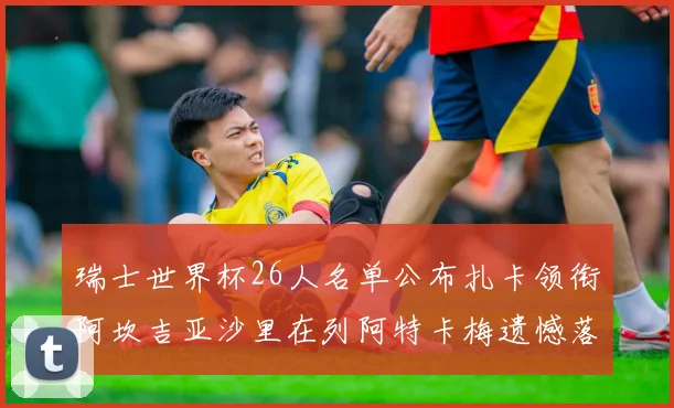 瑞士世界杯26人名单公布扎卡领衔阿坎吉亚沙里在列阿特卡梅遗憾落选