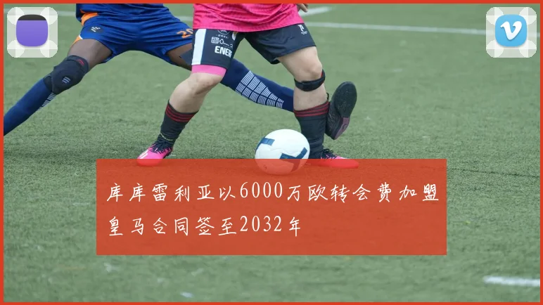 库库雷利亚以6000万欧转会费加盟皇马合同签至2032年