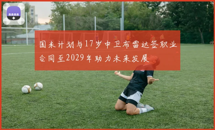 国米计划与17岁中卫布雷达签职业合同至2029年助力未来发展