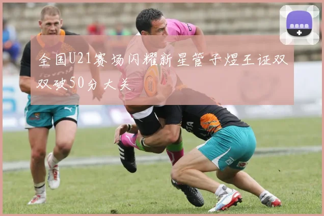 全国U21赛场闪耀新星管子煜王证双双破50分大关