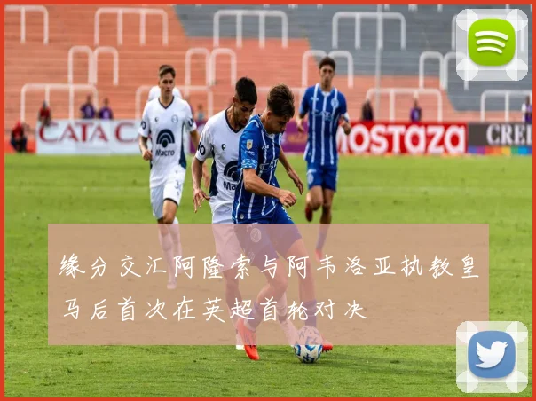 缘分交汇阿隆索与阿韦洛亚执教皇马后首次在英超首轮对决