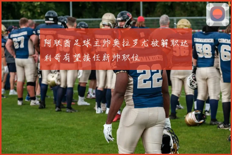 阿联酋足球主帅奥拉罗尤被解职达利奇有望接任新帅职位