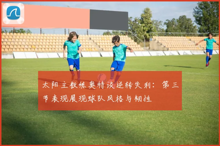 太阳主教练奥特谈逆转失利：第三节表现展现球队风格与韧性