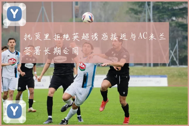 托莫里拒绝英超诱惑接近与AC米兰签署长期合同