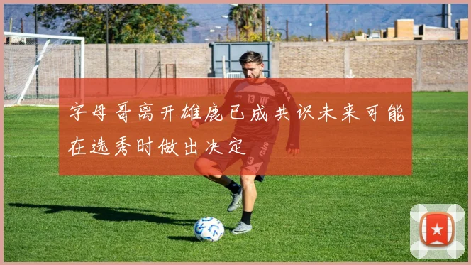 字母哥离开雄鹿已成共识未来可能在选秀时做出决定