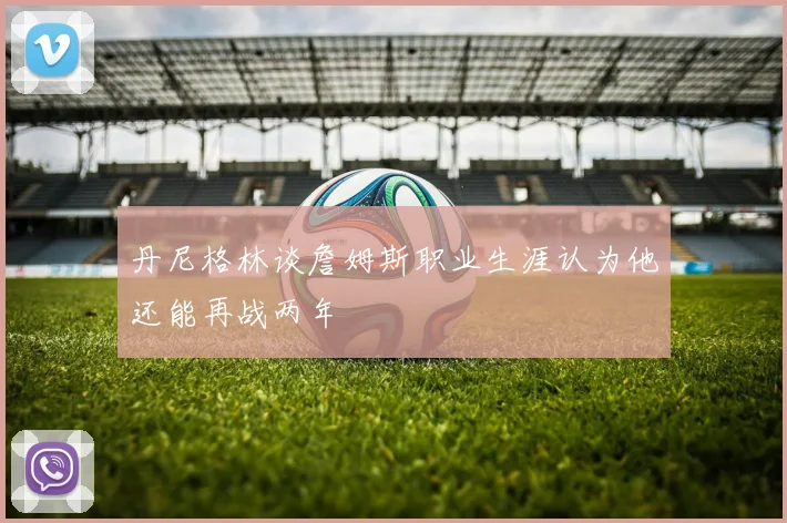 丹尼格林谈詹姆斯职业生涯认为他还能再战两年