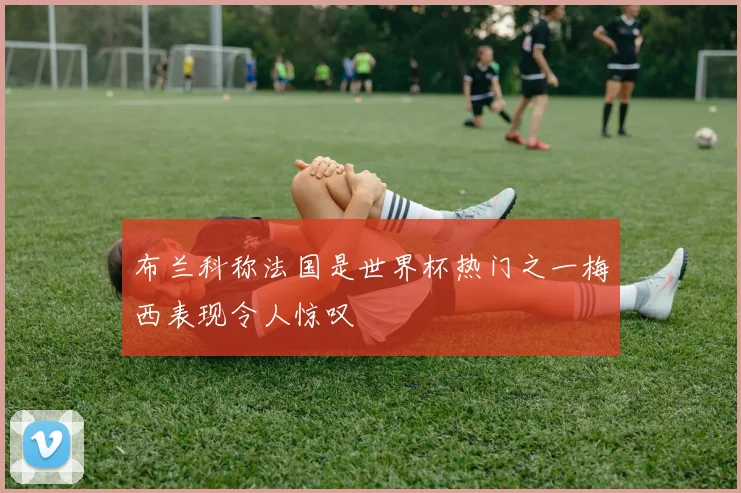 布兰科称法国是世界杯热门之一梅西表现令人惊叹