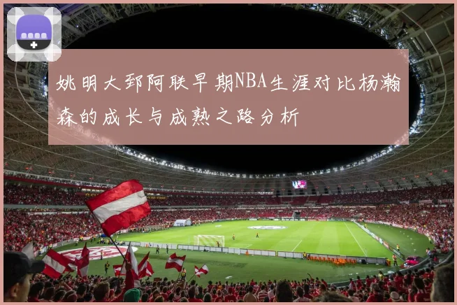 姚明大郅阿联早期NBA生涯对比杨瀚森的成长与成熟之路分析