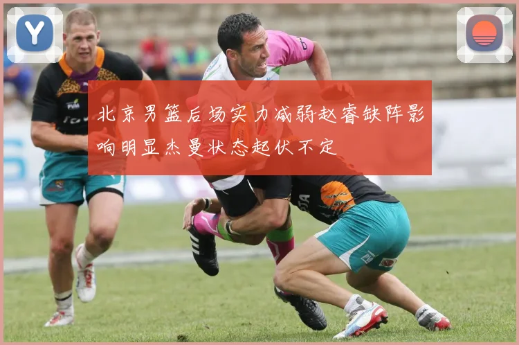 北京男篮后场实力减弱赵睿缺阵影响明显杰曼状态起伏不定