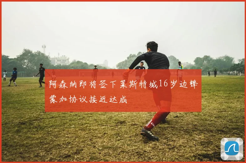 阿森纳即将签下莱斯特城16岁边锋蒙加协议接近达成