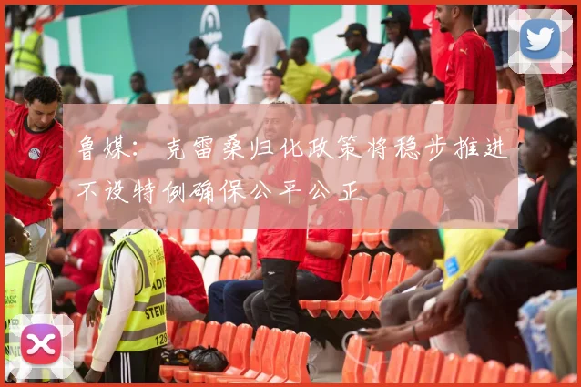 鲁媒：克雷桑归化政策将稳步推进不设特例确保公平公正