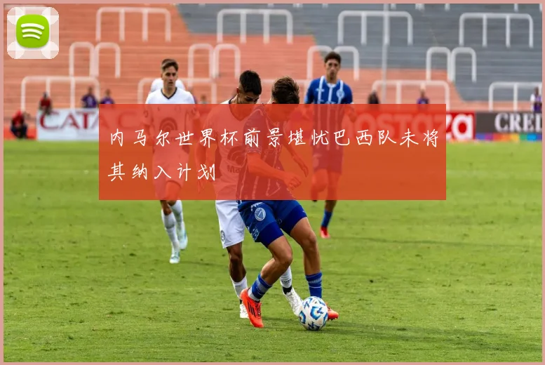 内马尔世界杯前景堪忧巴西队未将其纳入计划