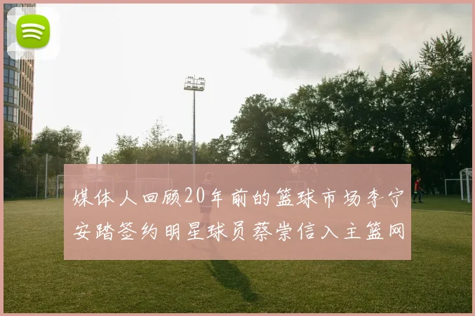 媒体人回顾20年前的篮球市场李宁安踏签约明星球员蔡崇信入主篮网的时代变迁